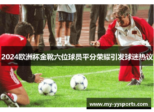 2024欧洲杯金靴六位球员平分荣耀引发球迷热议 2024欧洲杯金靴六位球员平分荣耀引发球迷热议