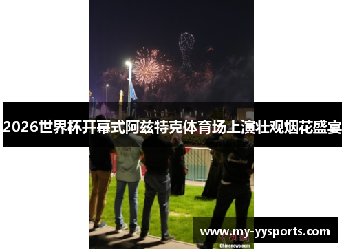 2026世界杯开幕式阿兹特克体育场上演壮观烟花盛宴 2026世界杯开幕式阿兹特克体育场上演壮观烟花盛宴